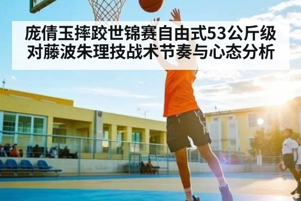 庞倩玉摔跤世锦赛自由式53公斤级对藤波朱理技战术节奏与心态分析