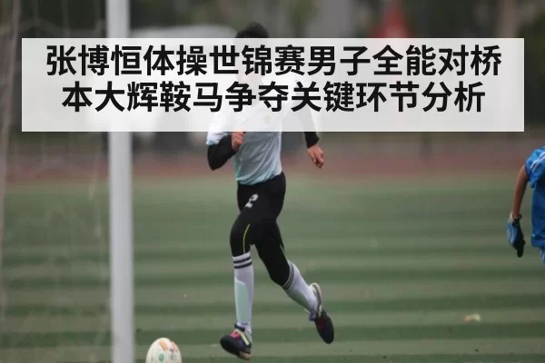 张博恒体操世锦赛男子全能对桥本大辉鞍马争夺关键环节分析